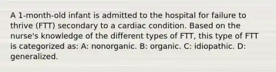 A 1-month-old infant is admitted to the hospital for failure to thrive (FTT) secondary to a cardiac condition. Based on the nurse's knowledge of the different types of FTT, this type of FTT is categorized as: A: nonorganic. B: organic. C: idiopathic. D: generalized.