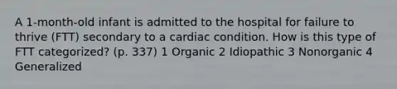 A 1-month-old infant is admitted to the hospital for failure to thrive (FTT) secondary to a cardiac condition. How is this type of FTT categorized? (p. 337) 1 Organic 2 Idiopathic 3 Nonorganic 4 Generalized