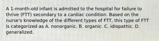 A 1-month-old infant is admitted to the hospital for failure to thrive (FTT) secondary to a cardiac condition. Based on the nurse's knowledge of the different types of FTT, this type of FTT is categorized as A. nonorganic. B. organic. C. idiopathic. D. generalized.