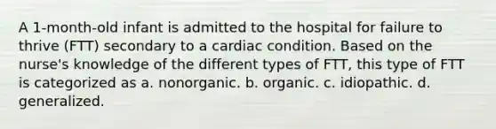 A 1-month-old infant is admitted to the hospital for failure to thrive (FTT) secondary to a cardiac condition. Based on the nurse's knowledge of the different types of FTT, this type of FTT is categorized as a. nonorganic. b. organic. c. idiopathic. d. generalized.