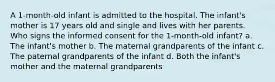 A 1-month-old infant is admitted to the hospital. The infant's mother is 17 years old and single and lives with her parents. Who signs the informed consent for the 1-month-old infant? a. The infant's mother b. The maternal grandparents of the infant c. The paternal grandparents of the infant d. Both the infant's mother and the maternal grandparents