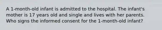 A 1-month-old infant is admitted to the hospital. The infant's mother is 17 years old and single and lives with her parents. Who signs the informed consent for the 1-month-old infant?