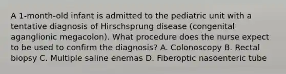 A 1-month-old infant is admitted to the pediatric unit with a tentative diagnosis of Hirschsprung disease (congenital aganglionic megacolon). What procedure does the nurse expect to be used to confirm the diagnosis? A. Colonoscopy B. Rectal biopsy C. Multiple saline enemas D. Fiberoptic nasoenteric tube