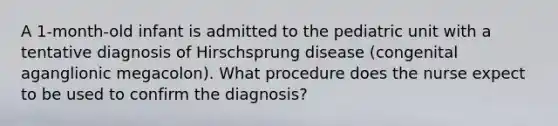 A 1-month-old infant is admitted to the pediatric unit with a tentative diagnosis of Hirschsprung disease (congenital aganglionic megacolon). What procedure does the nurse expect to be used to confirm the diagnosis?