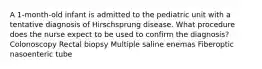 A 1-month-old infant is admitted to the pediatric unit with a tentative diagnosis of Hirschsprung disease. What procedure does the nurse expect to be used to confirm the diagnosis? Colonoscopy Rectal biopsy Multiple saline enemas Fiberoptic nasoenteric tube