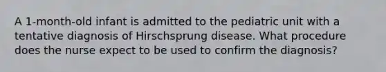 A 1-month-old infant is admitted to the pediatric unit with a tentative diagnosis of Hirschsprung disease. What procedure does the nurse expect to be used to confirm the diagnosis?