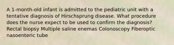 A 1-month-old infant is admitted to the pediatric unit with a tentative diagnosis of Hirschsprung disease. What procedure does the nurse expect to be used to confirm the diagnosis? Rectal biopsy Multiple saline enemas Colonoscopy Fiberoptic nasoenteric tube