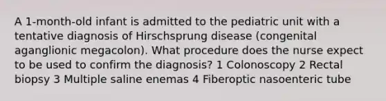 A 1-month-old infant is admitted to the pediatric unit with a tentative diagnosis of Hirschsprung disease (congenital aganglionic megacolon). What procedure does the nurse expect to be used to confirm the diagnosis? 1 Colonoscopy 2 Rectal biopsy 3 Multiple saline enemas 4 Fiberoptic nasoenteric tube