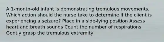 A 1-month-old infant is demonstrating tremulous movements. Which action should the nurse take to determine if the client is experiencing a seizure? Place in a side-lying position Assess heart and breath sounds Count the number of respirations Gently grasp the tremulous extremity