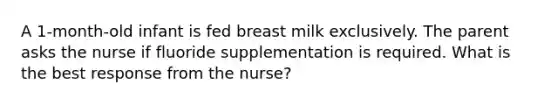 A 1-month-old infant is fed breast milk exclusively. The parent asks the nurse if fluoride supplementation is required. What is the best response from the nurse?