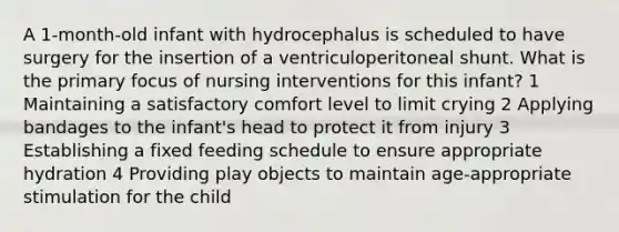 A 1-month-old infant with hydrocephalus is scheduled to have surgery for the insertion of a ventriculoperitoneal shunt. What is the primary focus of nursing interventions for this infant? 1 Maintaining a satisfactory comfort level to limit crying 2 Applying bandages to the infant's head to protect it from injury 3 Establishing a fixed feeding schedule to ensure appropriate hydration 4 Providing play objects to maintain age-appropriate stimulation for the child