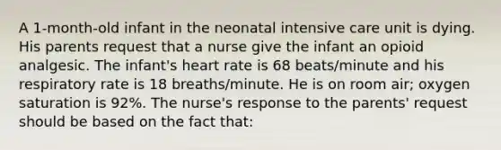 A 1-month-old infant in the neonatal intensive care unit is dying. His parents request that a nurse give the infant an opioid analgesic. The infant's heart rate is 68 beats/minute and his respiratory rate is 18 breaths/minute. He is on room air; oxygen saturation is 92%. The nurse's response to the parents' request should be based on the fact that: