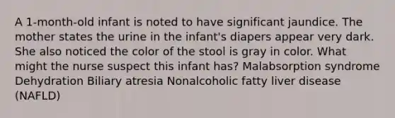 A 1-month-old infant is noted to have significant jaundice. The mother states the urine in the infant's diapers appear very dark. She also noticed the color of the stool is gray in color. What might the nurse suspect this infant has? Malabsorption syndrome Dehydration Biliary atresia Nonalcoholic fatty liver disease (NAFLD)