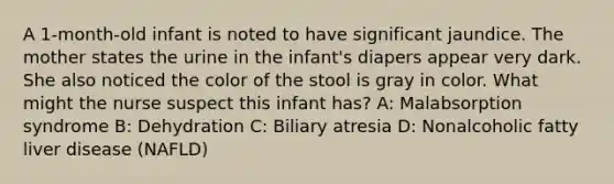 A 1-month-old infant is noted to have significant jaundice. The mother states the urine in the infant's diapers appear very dark. She also noticed the color of the stool is gray in color. What might the nurse suspect this infant has? A: Malabsorption syndrome B: Dehydration C: Biliary atresia D: Nonalcoholic fatty liver disease (NAFLD)