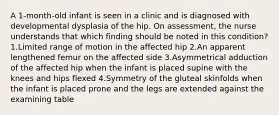 A 1-month-old infant is seen in a clinic and is diagnosed with developmental dysplasia of the hip. On assessment, the nurse understands that which finding should be noted in this condition? 1.Limited range of motion in the affected hip 2.An apparent lengthened femur on the affected side 3.Asymmetrical adduction of the affected hip when the infant is placed supine with the knees and hips flexed 4.Symmetry of the gluteal skinfolds when the infant is placed prone and the legs are extended against the examining table