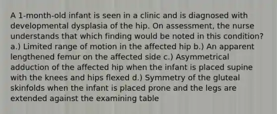 A 1-month-old infant is seen in a clinic and is diagnosed with developmental dysplasia of the hip. On assessment, the nurse understands that which finding would be noted in this condition? a.) Limited range of motion in the affected hip b.) An apparent lengthened femur on the affected side c.) Asymmetrical adduction of the affected hip when the infant is placed supine with the knees and hips flexed d.) Symmetry of the gluteal skinfolds when the infant is placed prone and the legs are extended against the examining table