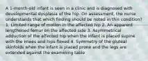 A 1-month-old infant is seen in a clinic and is diagnosed with developmental dysplasia of the hip. On assessment, the nurse understands that which finding should be noted in this condition? 1. Limited range of motion in the affected hip 2. An apparent lengthened femur on the affected side 3. Asymmetrical adduction of the affected hip when the infant is placed supine with the knees and hips flexed 4. Symmetry of the gluteal skinfolds when the infant is placed prone and the legs are extended against the examining table