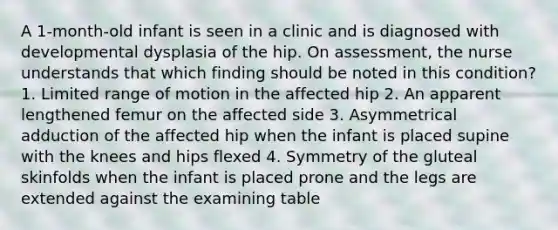 A 1-month-old infant is seen in a clinic and is diagnosed with developmental dysplasia of the hip. On assessment, the nurse understands that which finding should be noted in this condition? 1. Limited range of motion in the affected hip 2. An apparent lengthened femur on the affected side 3. Asymmetrical adduction of the affected hip when the infant is placed supine with the knees and hips flexed 4. Symmetry of the gluteal skinfolds when the infant is placed prone and the legs are extended against the examining table