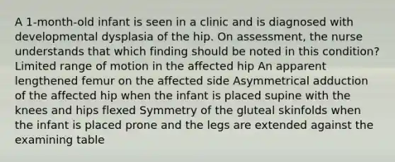 A 1-month-old infant is seen in a clinic and is diagnosed with developmental dysplasia of the hip. On assessment, the nurse understands that which finding should be noted in this condition? Limited range of motion in the affected hip An apparent lengthened femur on the affected side Asymmetrical adduction of the affected hip when the infant is placed supine with the knees and hips flexed Symmetry of the gluteal skinfolds when the infant is placed prone and the legs are extended against the examining table