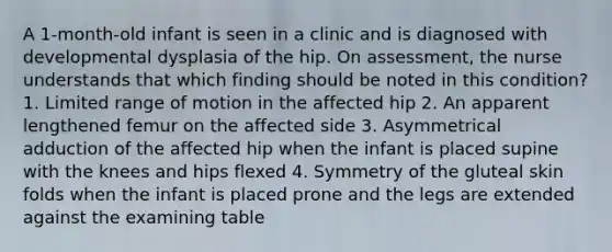 A 1-month-old infant is seen in a clinic and is diagnosed with developmental dysplasia of the hip. On assessment, the nurse understands that which finding should be noted in this condition? 1. Limited range of motion in the affected hip 2. An apparent lengthened femur on the affected side 3. Asymmetrical adduction of the affected hip when the infant is placed supine with the knees and hips flexed 4. Symmetry of the gluteal skin folds when the infant is placed prone and the legs are extended against the examining table