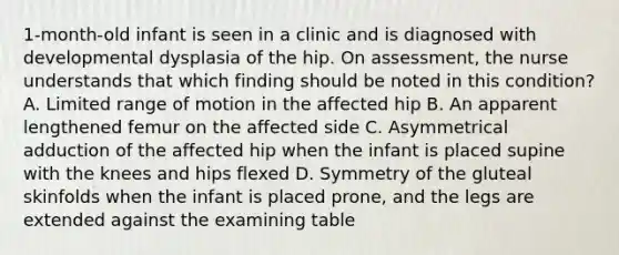 1-month-old infant is seen in a clinic and is diagnosed with developmental dysplasia of the hip. On assessment, the nurse understands that which finding should be noted in this condition? A. Limited range of motion in the affected hip B. An apparent lengthened femur on the affected side C. Asymmetrical adduction of the affected hip when the infant is placed supine with the knees and hips flexed D. Symmetry of the gluteal skinfolds when the infant is placed prone, and the legs are extended against the examining table