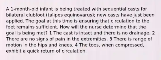 A 1-month-old infant is being treated with sequential casts for bilateral clubfoot (talipes equinovarus); new casts have just been applied. The goal at this time is ensuring that circulation to the feet remains sufficient. How will the nurse determine that the goal is being met? 1 The cast is intact and there is no drainage. 2 There are no signs of pain in the extremities. 3 There is range of motion in the hips and knees. 4 The toes, when compressed, exhibit a quick return of circulation.