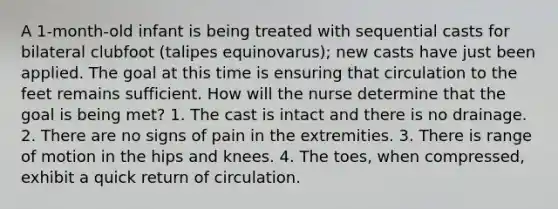 A 1-month-old infant is being treated with sequential casts for bilateral clubfoot (talipes equinovarus); new casts have just been applied. The goal at this time is ensuring that circulation to the feet remains sufficient. How will the nurse determine that the goal is being met? 1. The cast is intact and there is no drainage. 2. There are no signs of pain in the extremities. 3. There is range of motion in the hips and knees. 4. The toes, when compressed, exhibit a quick return of circulation.