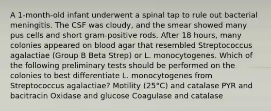 A 1-month-old infant underwent a spinal tap to rule out bacterial meningitis. The CSF was cloudy, and the smear showed many pus cells and short gram-positive rods. After 18 hours, many colonies appeared on blood agar that resembled Streptococcus agalactiae (Group B Beta Strep) or L. monocytogenes. Which of the following preliminary tests should be performed on the colonies to best differentiate L. monocytogenes from Streptococcus agalactiae? Motility (25°C) and catalase PYR and bacitracin Oxidase and glucose Coagulase and catalase