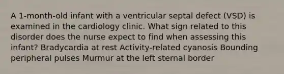 A 1-month-old infant with a ventricular septal defect (VSD) is examined in the cardiology clinic. What sign related to this disorder does the nurse expect to find when assessing this infant? Bradycardia at rest Activity-related cyanosis Bounding peripheral pulses Murmur at the left sternal border