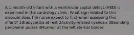 A 1-month-old infant with a ventricular septal defect (VSD) is examined in the cardiology clinic. What sign related to this disorder does the nurse expect to find when assessing this infant? 1Bradycardia at rest 2Activity-related cyanosis 3Bounding peripheral pulses 4Murmur at the left sternal border