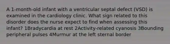 A 1-month-old infant with a ventricular septal defect (VSD) is examined in the cardiology clinic. What sign related to this disorder does the nurse expect to find when assessing this infant? 1Bradycardia at rest 2Activity-related cyanosis 3Bounding peripheral pulses 4Murmur at the left sternal border