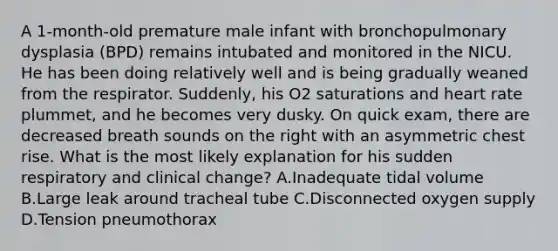 A 1-month-old premature male infant with bronchopulmonary dysplasia (BPD) remains intubated and monitored in the NICU. He has been doing relatively well and is being gradually weaned from the respirator. Suddenly, his O2 saturations and heart rate plummet, and he becomes very dusky. On quick exam, there are decreased breath sounds on the right with an asymmetric chest rise. What is the most likely explanation for his sudden respiratory and clinical change? A.Inadequate tidal volume B.Large leak around tracheal tube C.Disconnected oxygen supply D.Tension pneumothorax