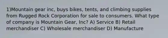 1)Mountain gear inc, buys bikes, tents, and climbing supplies from Rugged Rock Corporation for sale to consumers. What type of company is Mountain Gear, Inc? A) Service B) Retail merchandiser C) Wholesale merchandiser D) Manufacture