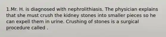 1.Mr. H. is diagnosed with nephrolithiasis. The physician explains that she must crush the kidney stones into smaller pieces so he can expell them in urine. Crushing of stones is a surgical procedure called .