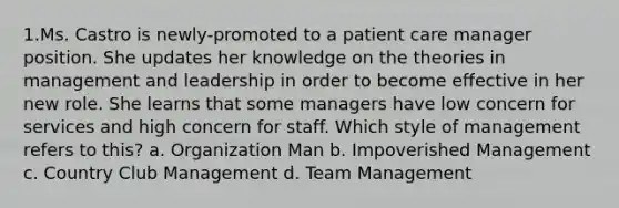 1.Ms. Castro is newly-promoted to a patient care manager position. She updates her knowledge on the theories in management and leadership in order to become effective in her new role. She learns that some managers have low concern for services and high concern for staff. Which style of management refers to this? a. Organization Man b. Impoverished Management c. Country Club Management d. Team Management