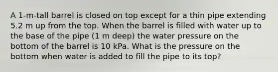 A 1-m-tall barrel is closed on top except for a thin pipe extending 5.2 m up from the top. When the barrel is filled with water up to the base of the pipe (1 m deep) the water pressure on the bottom of the barrel is 10 kPa. What is the pressure on the bottom when water is added to fill the pipe to its top?