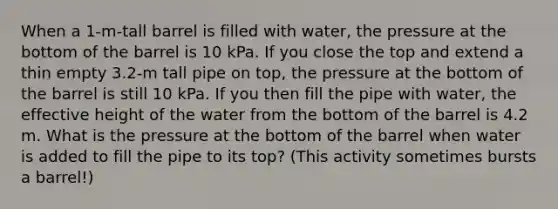 When a 1-m-tall barrel is filled with water, the pressure at the bottom of the barrel is 10 kPa. If you close the top and extend a thin empty 3.2-m tall pipe on top, the pressure at the bottom of the barrel is still 10 kPa. If you then fill the pipe with water, the effective height of the water from the bottom of the barrel is 4.2 m. What is the pressure at the bottom of the barrel when water is added to fill the pipe to its top? (This activity sometimes bursts a barrel!)