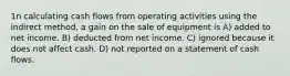 1n calculating cash flows from operating activities using the indirect method, a gain on the sale of equipment is A) added to net income. B) deducted from net income. C) ignored because it does not affect cash. D) not reported on a statement of cash flows.