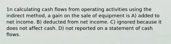 1n calculating cash flows from operating activities using the indirect method, a gain on the sale of equipment is A) added to net income. B) deducted from net income. C) ignored because it does not affect cash. D) not reported on a statement of cash flows.