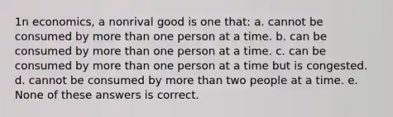 1n economics, a nonrival good is one that: a. cannot be consumed by more than one person at a time. b. can be consumed by more than one person at a time. c. can be consumed by more than one person at a time but is congested. d. cannot be consumed by more than two people at a time. e. None of these answers is correct.