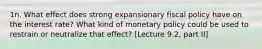 1n. What effect does strong expansionary fiscal policy have on the interest rate? What kind of monetary policy could be used to restrain or neutralize that effect? [Lecture 9.2, part II]