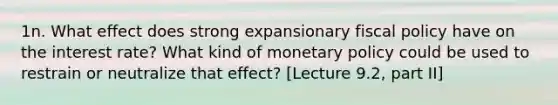 1n. What effect does strong expansionary fiscal policy have on the interest rate? What kind of monetary policy could be used to restrain or neutralize that effect? [Lecture 9.2, part II]