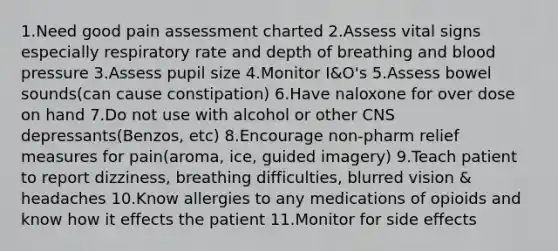 1.Need good pain assessment charted 2.Assess vital signs especially respiratory rate and depth of breathing and blood pressure 3.Assess pupil size 4.Monitor I&O's 5.Assess bowel sounds(can cause constipation) 6.Have naloxone for over dose on hand 7.Do not use with alcohol or other CNS depressants(Benzos, etc) 8.Encourage non-pharm relief measures for pain(aroma, ice, guided imagery) 9.Teach patient to report dizziness, breathing difficulties, blurred vision & headaches 10.Know allergies to any medications of opioids and know how it effects the patient 11.Monitor for side effects