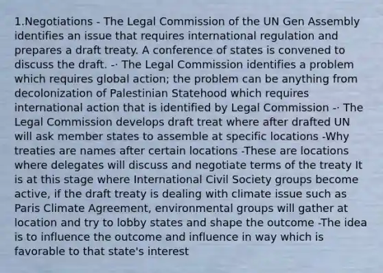 1.Negotiations - The Legal Commission of the UN Gen Assembly identifies an issue that requires international regulation and prepares a draft treaty. A conference of states is convened to discuss the draft. -· The Legal Commission identifies a problem which requires global action; the problem can be anything from decolonization of Palestinian Statehood which requires international action that is identified by Legal Commission -· The Legal Commission develops draft treat where after drafted UN will ask member states to assemble at specific locations -Why treaties are names after certain locations -These are locations where delegates will discuss and negotiate terms of the treaty It is at this stage where International Civil Society groups become active, if the draft treaty is dealing with climate issue such as Paris Climate Agreement, environmental groups will gather at location and try to lobby states and shape the outcome -The idea is to influence the outcome and influence in way which is favorable to that state's interest