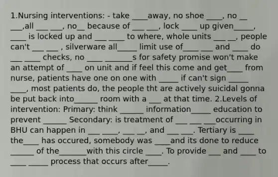 1.Nursing interventions: - take ____away, no shoe ____, no __ ___,all ___ ___, no__ because of ___ ___, lock ____ up given_____, ____ is locked up and ___ ____ to where, whole units ___ __, people can't ___ ___ , silverware all_____ limit use of____ ___ and ____ do ___ ____ checks, no ____ _______s for safety promise won't make an attempt of ____ on unit and if feel this come and get____ from nurse, patients have one on one with _____ if can't sign _____ ____, most patients do, the people tht are actively suicidal gonna be put back into______ room with a ___ at that time. 2.Levels of intervention: Primary: think ______ information_____ education to prevent ______ Secondary: is treatment of ___ ___ ___occurring in BHU can happen in ___ ____, ___ __, and ___ ___. Tertiary is ____ the____ has occured, somebody was ____and its done to reduce ______ of the_______with this circle ____. To provide ___ and ____ to ____ _____ process that occurs after_____.