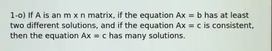 1-o) If A is an m x n matrix, if the equation Ax = b has at least two different solutions, and if the equation Ax = c is consistent, then the equation Ax = c has many solutions.