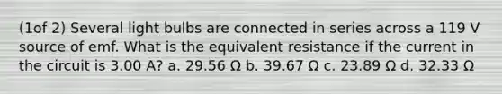 (1of 2) Several light bulbs are connected in series across a 119 V source of emf. What is the equivalent resistance if the current in the circuit is 3.00 A? a. 29.56 Ω b. 39.67 Ω c. 23.89 Ω d. 32.33 Ω