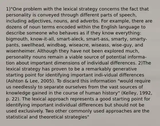 1)"One problem with the lexical strategy concerns the fact that personality is conveyed through different parts of speech, including adjectives, nouns, and adverbs. For example, there are dozens of noun terms encoded within the English language to describe someone who behaves as if they know everything: bigmouth, know-it-all, smart-aleck, smart-ass, smarty, smarty-pants, swellhead, windbag, wiseacre, wiseass, wise-guy, and wisenheimer. Although they have not been explored much, personality nouns remain a viable source of potential informa-tion about important dimensions of individual differences. 2)The lexical strategy has proven to be a remarkably generative starting point for identifying important indi-vidual differences (Ashton & Lee, 2005). To discard this information "would require us needlessly to separate ourselves from the vast sources of knowledge gained in the course of human history" (Kelley, 1992, p. 22). The lexical approach represents a good starting point for identifying important individual differences but should not be used exclusively. Two other commonly used approaches are the statistical and theoretical strategies"