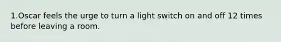 1.Oscar feels the urge to turn a light switch on and off 12 times before leaving a room.