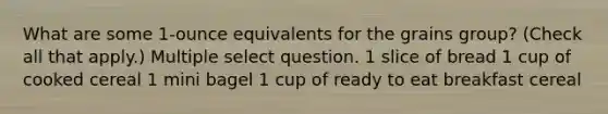 What are some 1-ounce equivalents for the grains group? (Check all that apply.) Multiple select question. 1 slice of bread 1 cup of cooked cereal 1 mini bagel 1 cup of ready to eat breakfast cereal